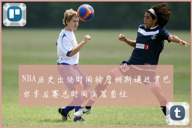 NBA历史出场时间榜詹姆斯逼近贾巴尔季后赛总时间高居首位