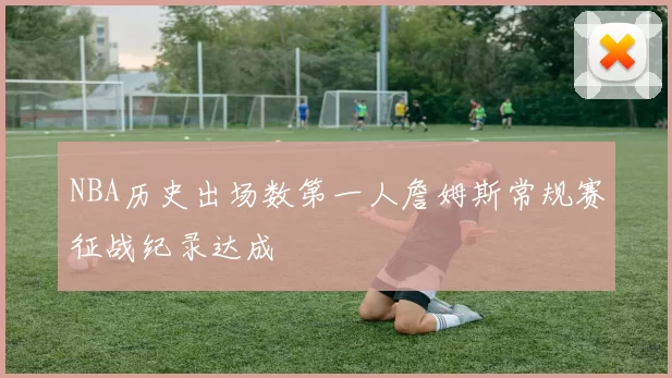 NBA历史出场数第一人詹姆斯常规赛征战纪录达成