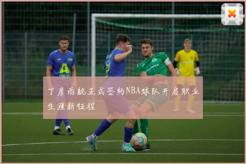 丁彦雨航正式签约NBA球队开启职业生涯新征程