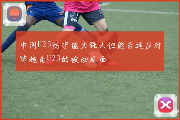 中国U23防守能力强大但能否适应对阵越南U23的被动局面