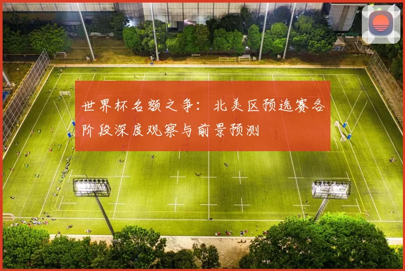 世界杯名额之争：北美区预选赛各阶段深度观察与前景预测