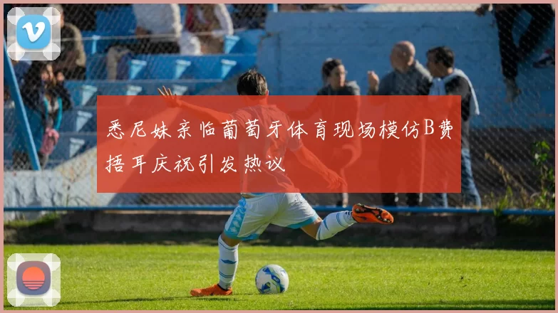 悉尼妹亲临葡萄牙体育现场模仿B费捂耳庆祝引发热议