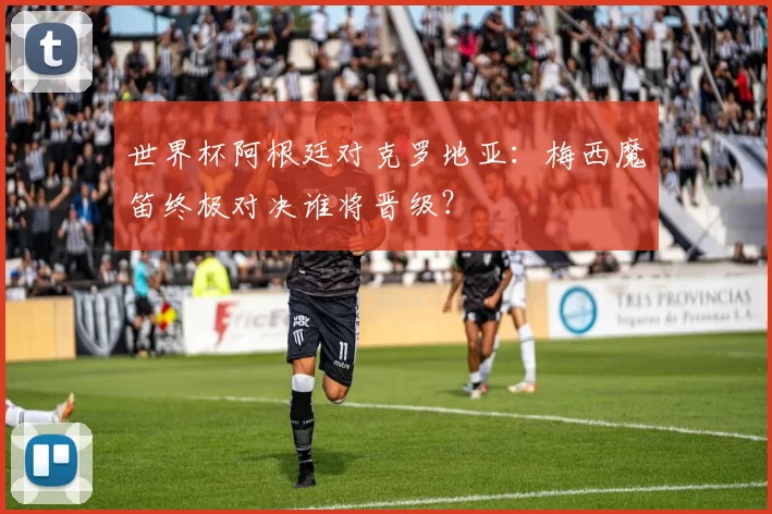 世界杯阿根廷对克罗地亚：梅西魔笛终极对决谁将晋级？