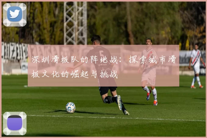 深圳滑板队的阵地战:探索城市滑板文化的崛起与挑战