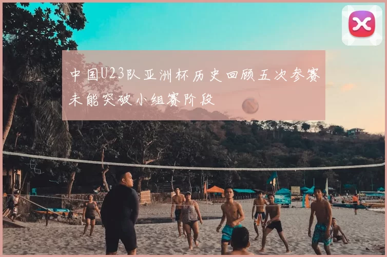 中国U23队亚洲杯历史回顾五次参赛未能突破小组赛阶段