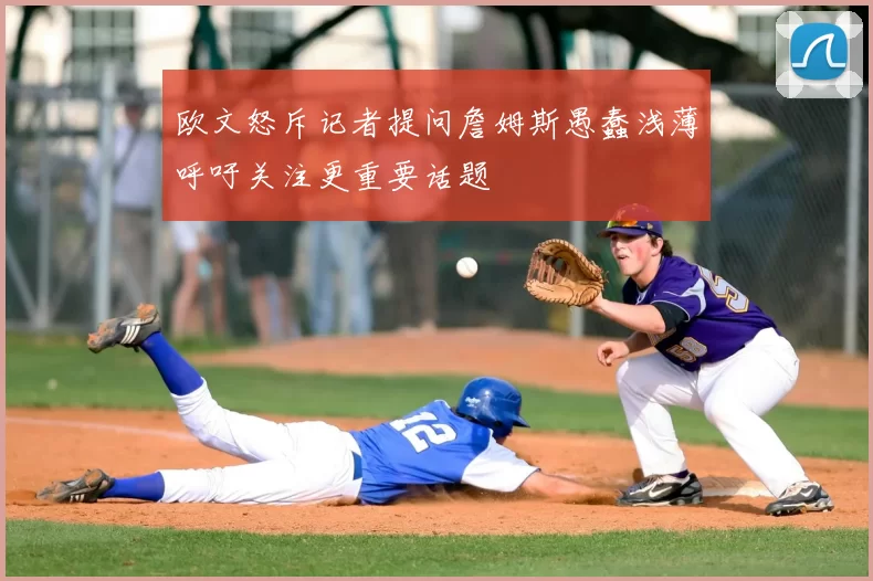 欧文怒斥记者提问詹姆斯愚蠢浅薄呼吁关注更重要话题