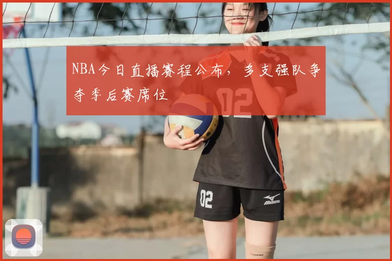 NBA今日直播赛程公布,多支强队争夺季后赛席位