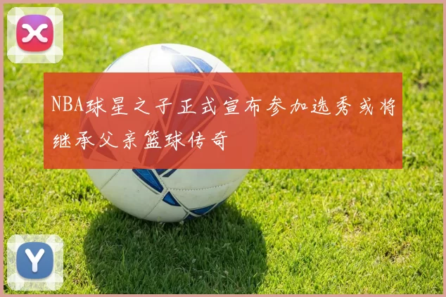 NBA球星之子正式宣布参加选秀或将继承父亲篮球传奇
