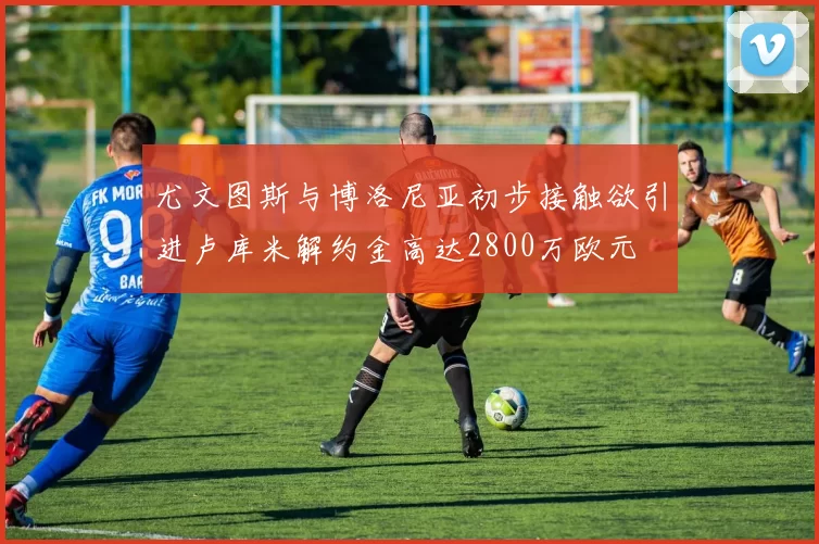 尤文图斯与博洛尼亚初步接触欲引进卢库米解约金高达2800万欧元