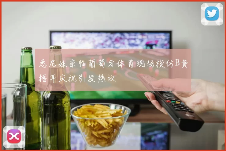 悉尼妹亲临葡萄牙体育现场模仿B费捂耳庆祝引发热议