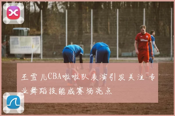 王雪儿CBA啦啦队表演引发关注 专业舞蹈技能成赛场亮点