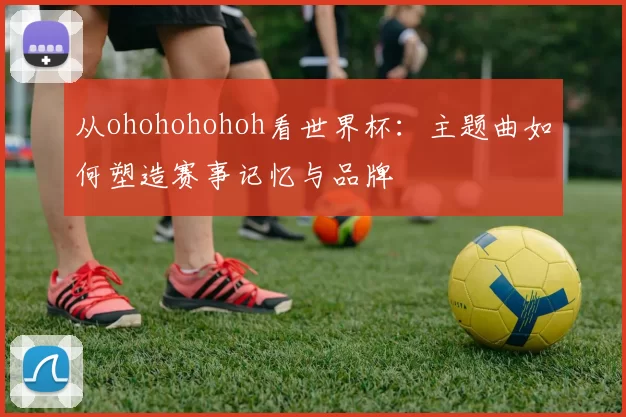 从ohohohohoh看世界杯：主题曲如何塑造赛事记忆与品牌