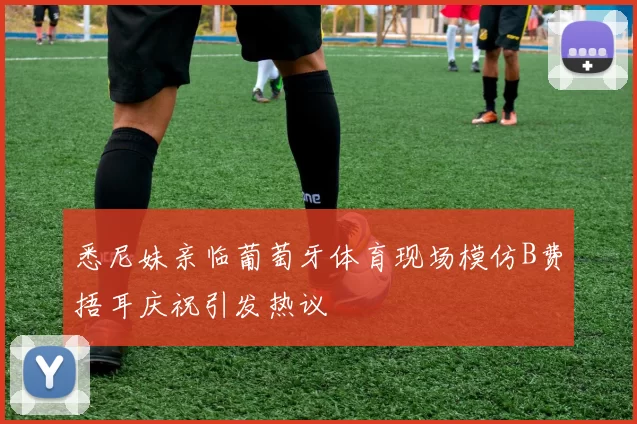 悉尼妹亲临葡萄牙体育现场模仿B费捂耳庆祝引发热议