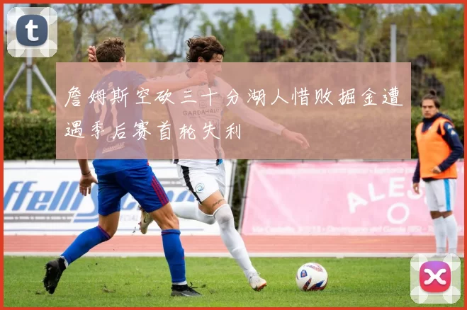 詹姆斯空砍三十分湖人惜败掘金遭遇季后赛首轮失利