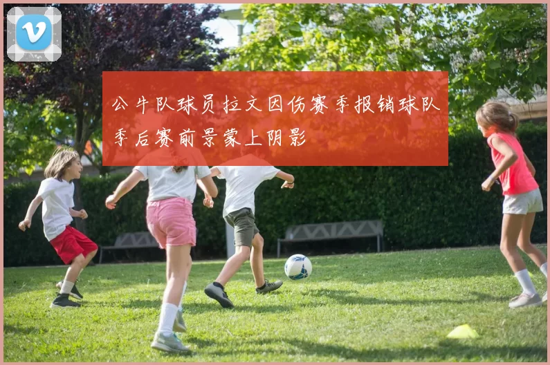 公牛队球员拉文因伤赛季报销球队季后赛前景蒙上阴影