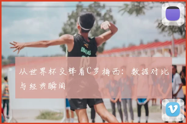 从世界杯交锋看C罗梅西：数据对比与经典瞬间