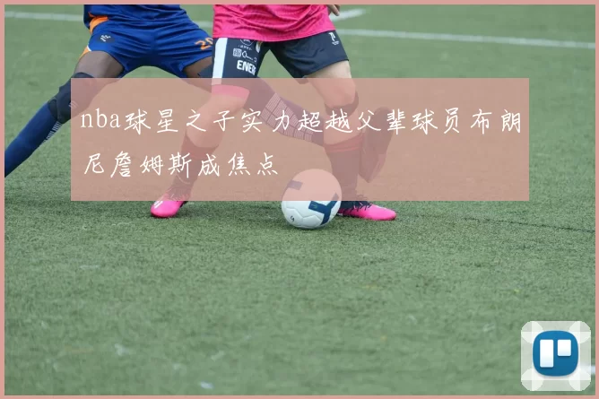 nba球星之子实力超越父辈球员布朗尼詹姆斯成焦点