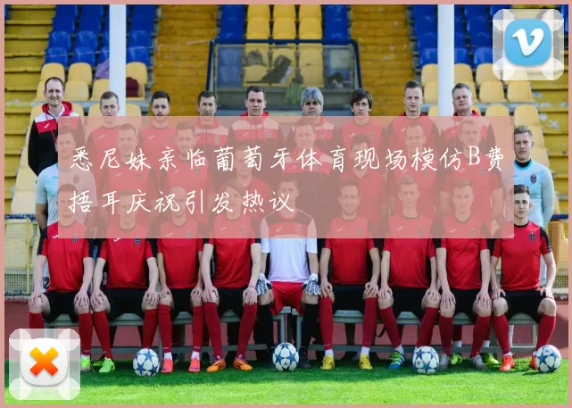 悉尼妹亲临葡萄牙体育现场模仿B费捂耳庆祝引发热议