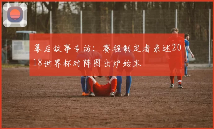 幕后故事专访:赛程制定者亲述2018世界杯对阵图出炉始末