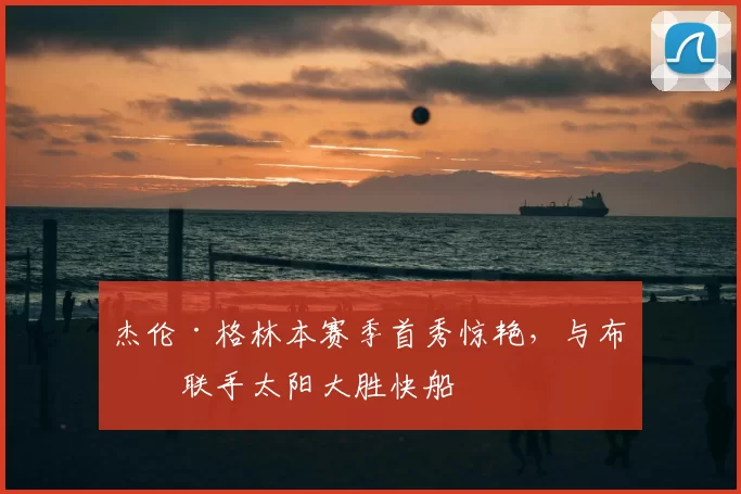 杰伦·格林本赛季首秀惊艳,与布克联手太阳大胜快船