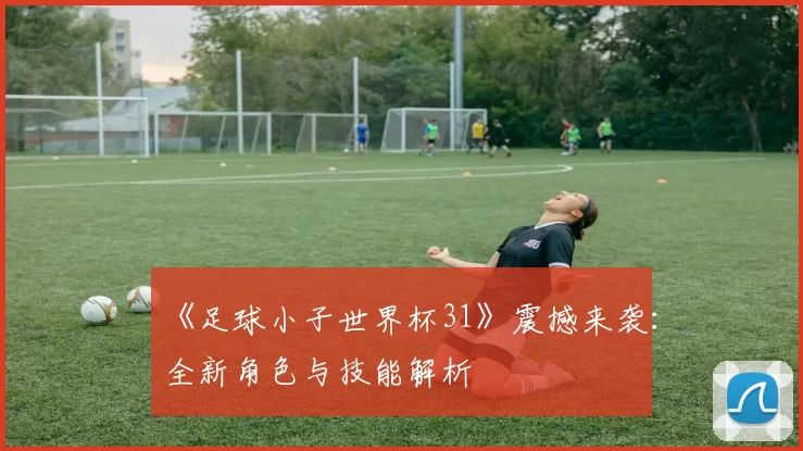 《足球小子世界杯31》震撼来袭：全新角色与技能解析