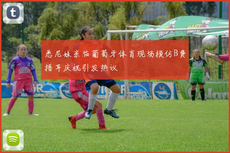 悉尼妹亲临葡萄牙体育现场模仿B费捂耳庆祝引发热议