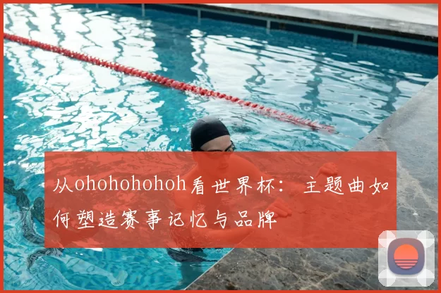 从ohohohohoh看世界杯：主题曲如何塑造赛事记忆与品牌