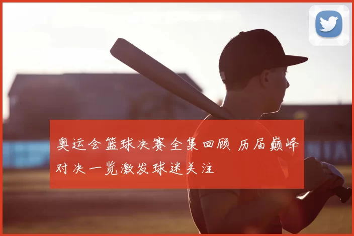奥运会篮球决赛全集回顾 历届巅峰对决一览激发球迷关注