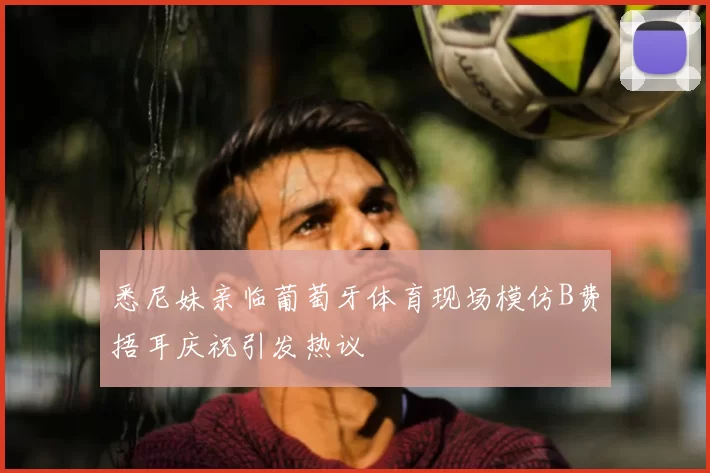 悉尼妹亲临葡萄牙体育现场模仿B费捂耳庆祝引发热议