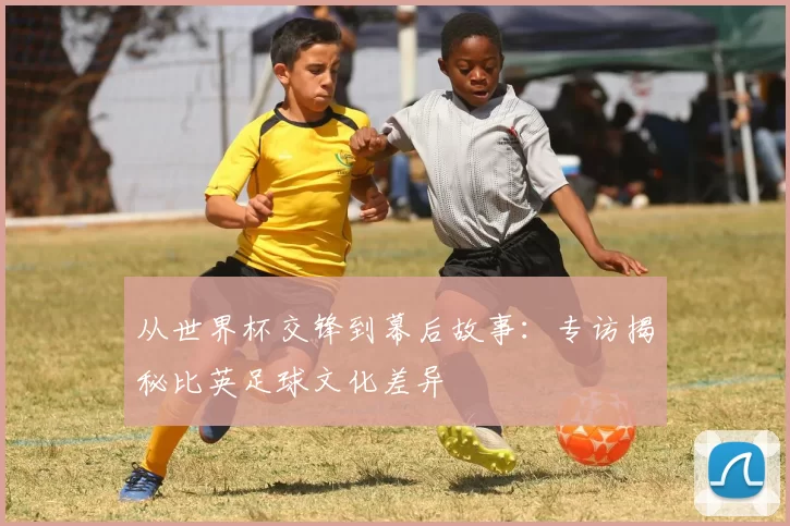 从世界杯交锋到幕后故事：专访揭秘比英足球文化差异
