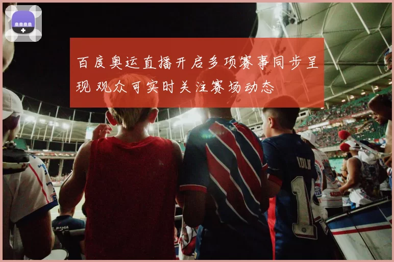 百度奥运直播开启多项赛事同步呈现 观众可实时关注赛场动态