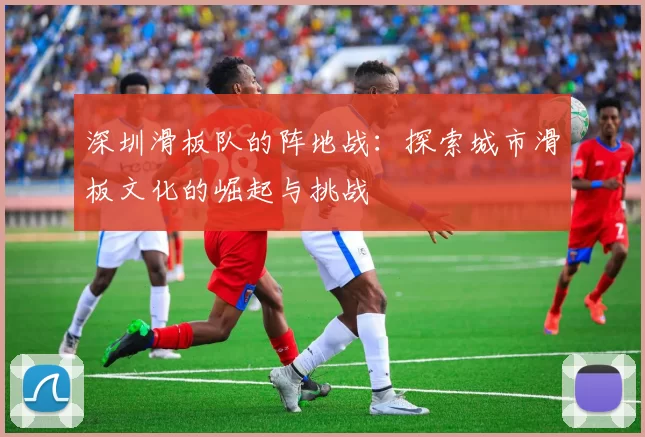 深圳滑板队的阵地战：探索城市滑板文化的崛起与挑战