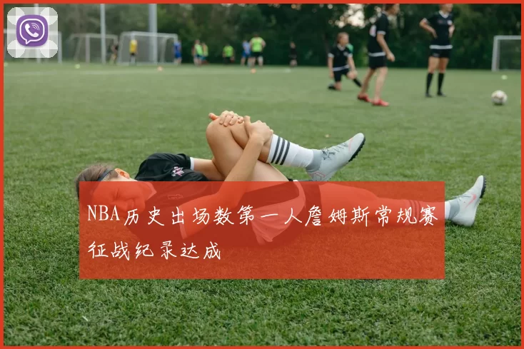 NBA历史出场数第一人詹姆斯常规赛征战纪录达成