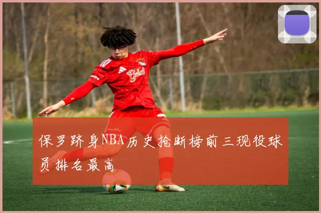保罗跻身NBA历史抢断榜前三现役球员排名最高