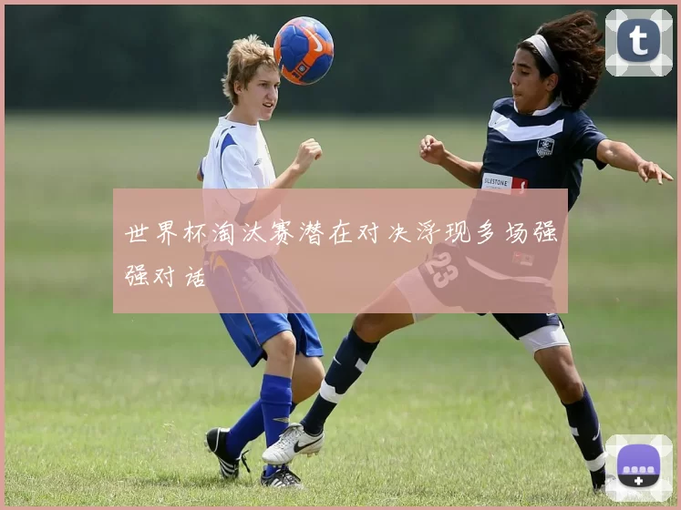 世界杯淘汰赛潜在对决浮现多场强强对话