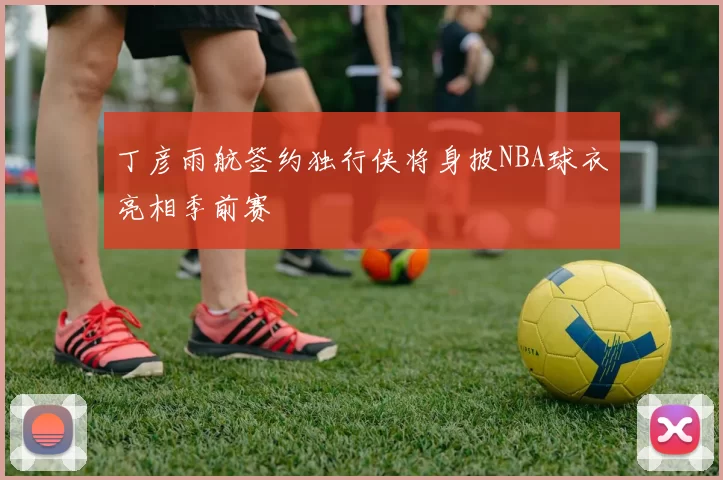 丁彦雨航签约独行侠将身披NBA球衣亮相季前赛