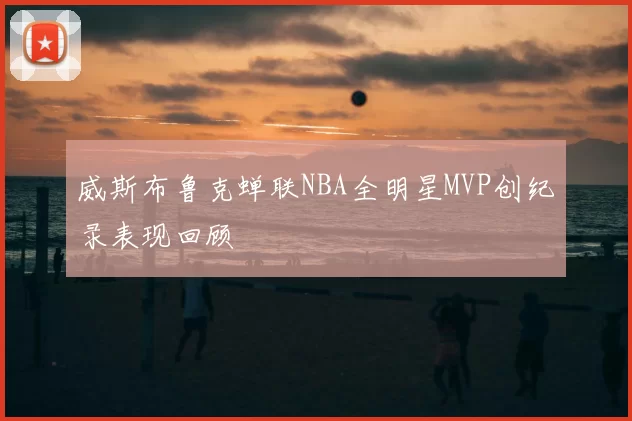 威斯布鲁克蝉联NBA全明星MVP创纪录表现回顾
