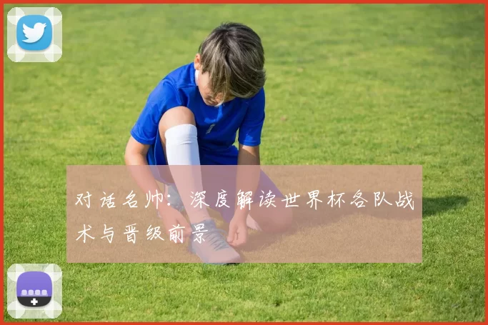 对话名帅:深度解读世界杯各队战术与晋级前景