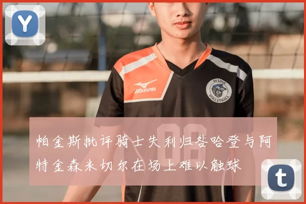 帕金斯批评骑士失利归咎哈登与阿特金森米切尔在场上难以触球