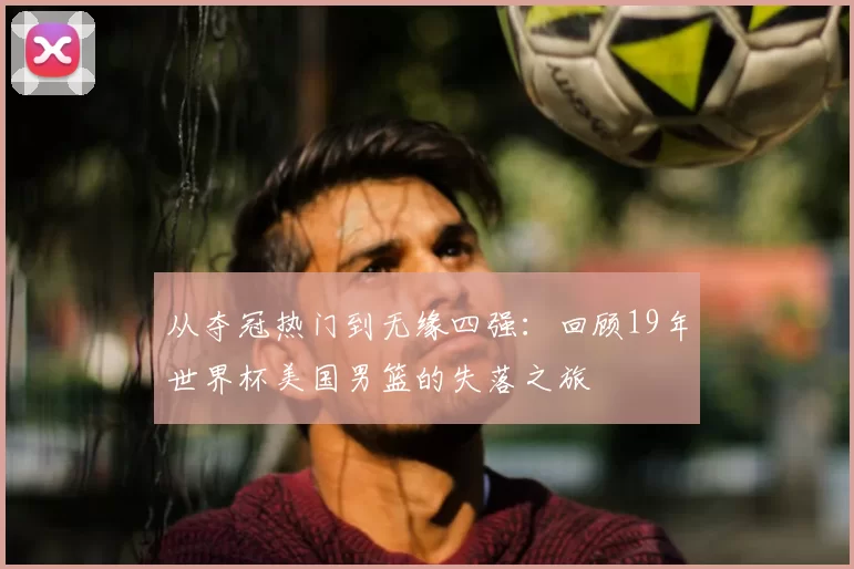 从夺冠热门到无缘四强：回顾19年世界杯美国男篮的失落之旅
