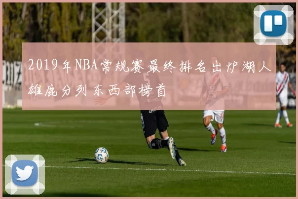 2019年NBA常规赛最终排名出炉湖人雄鹿分列东西部榜首