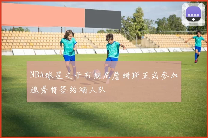 NBA球星之子布朗尼詹姆斯正式参加选秀将签约湖人队