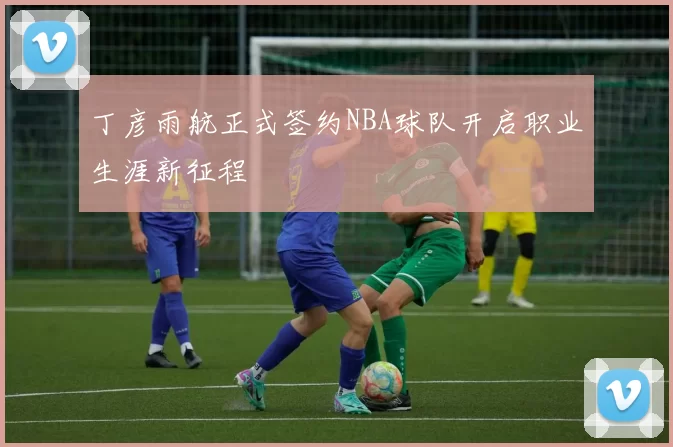 丁彦雨航正式签约NBA球队开启职业生涯新征程