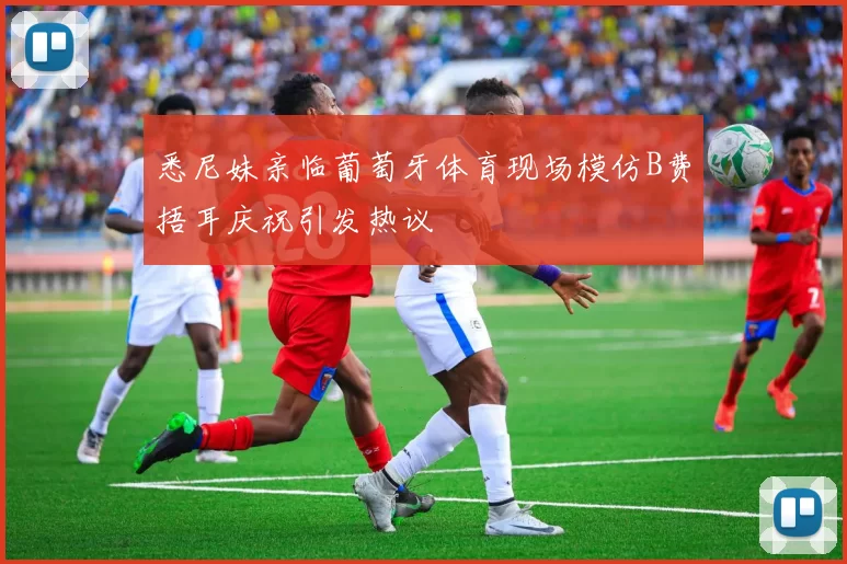 悉尼妹亲临葡萄牙体育现场模仿B费捂耳庆祝引发热议