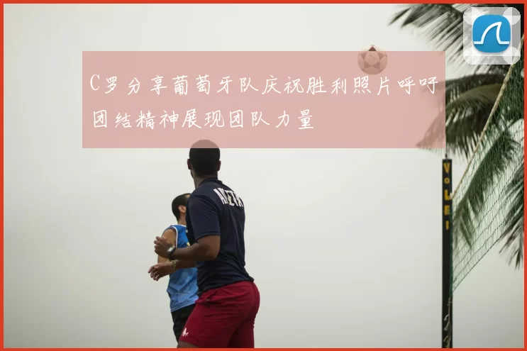 C罗分享葡萄牙队庆祝胜利照片呼吁团结精神展现团队力量
