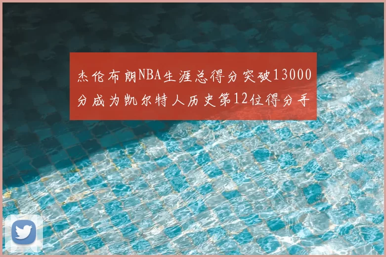 杰伦布朗NBA生涯总得分突破13000分成为凯尔特人历史第12位得分手
