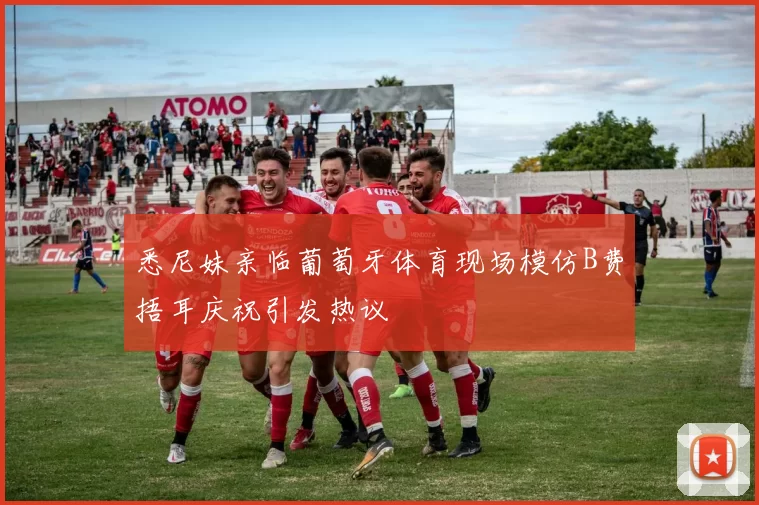 悉尼妹亲临葡萄牙体育现场模仿B费捂耳庆祝引发热议