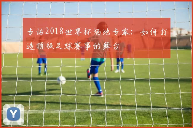 专访2018世界杯场地专家：如何打造顶级足球赛事的舞台