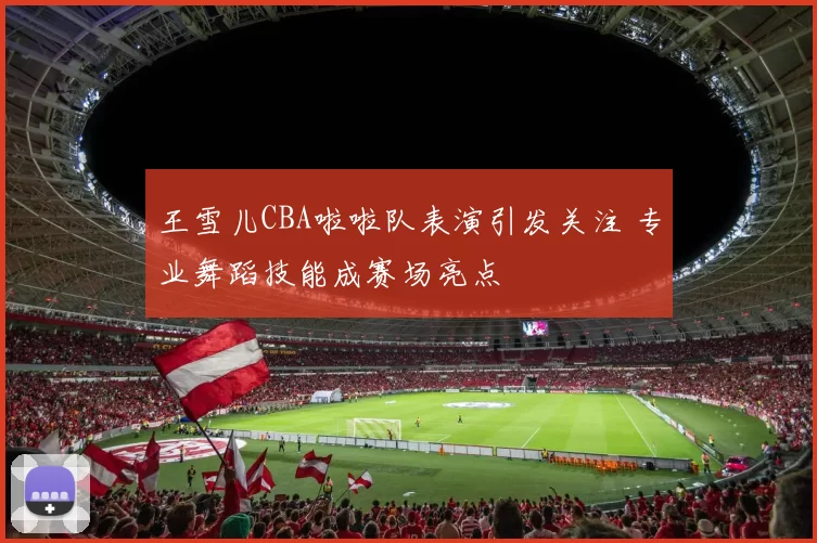 王雪儿CBA啦啦队表演引发关注 专业舞蹈技能成赛场亮点