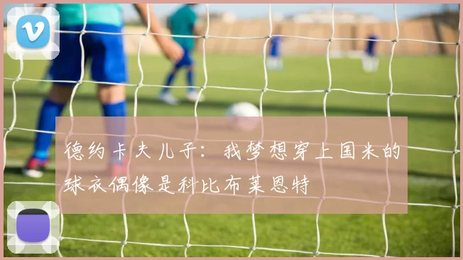 德约卡夫儿子：我梦想穿上国米的球衣偶像是科比布莱恩特